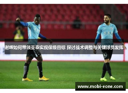 谢晖如何带领亚泰实现保级目标 探讨战术调整与关键球员发挥